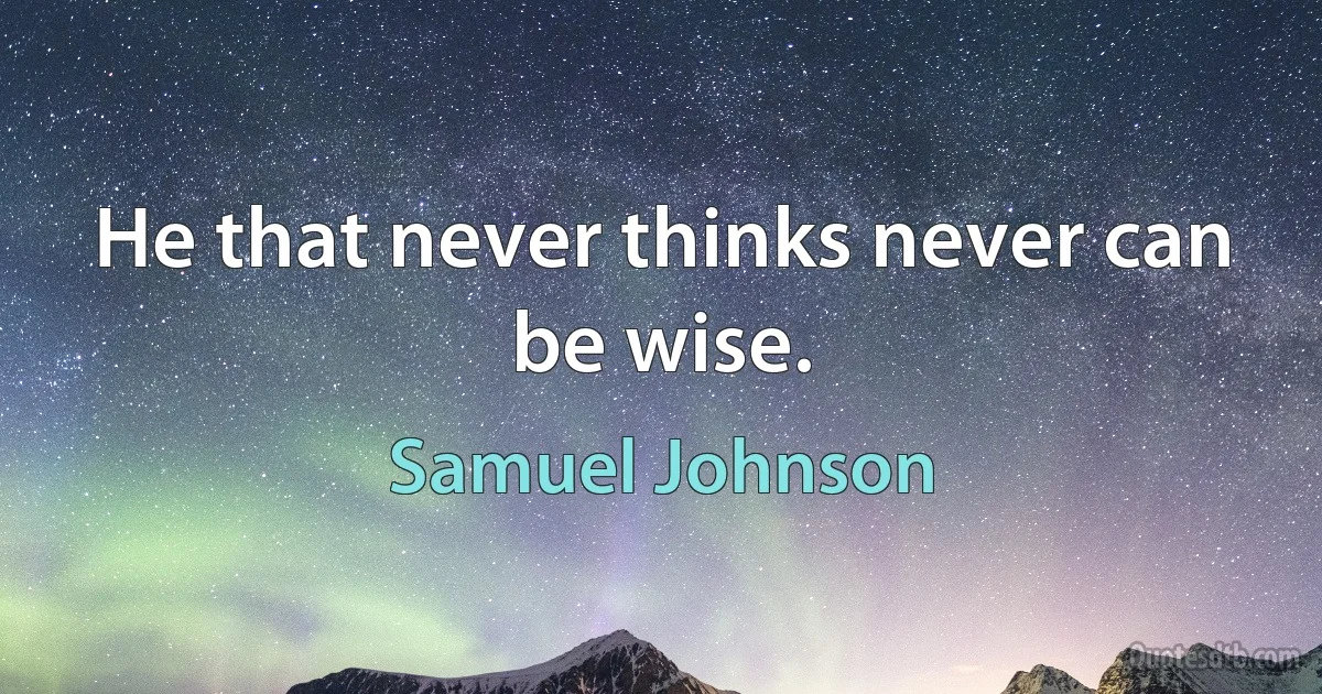 He that never thinks never can be wise. (Samuel Johnson)