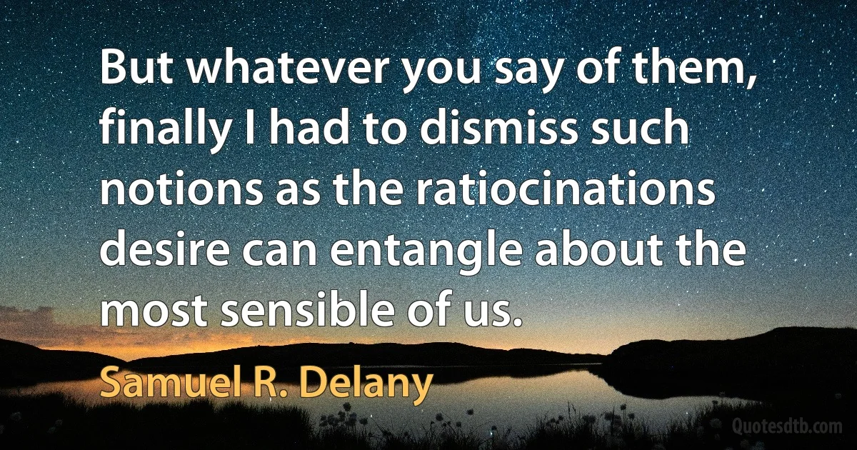 But whatever you say of them, finally I had to dismiss such notions as the ratiocinations desire can entangle about the most sensible of us. (Samuel R. Delany)