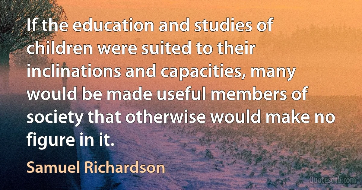 If the education and studies of children were suited to their inclinations and capacities, many would be made useful members of society that otherwise would make no figure in it. (Samuel Richardson)