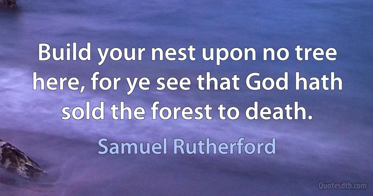 Build your nest upon no tree here, for ye see that God hath sold the forest to death. (Samuel Rutherford)