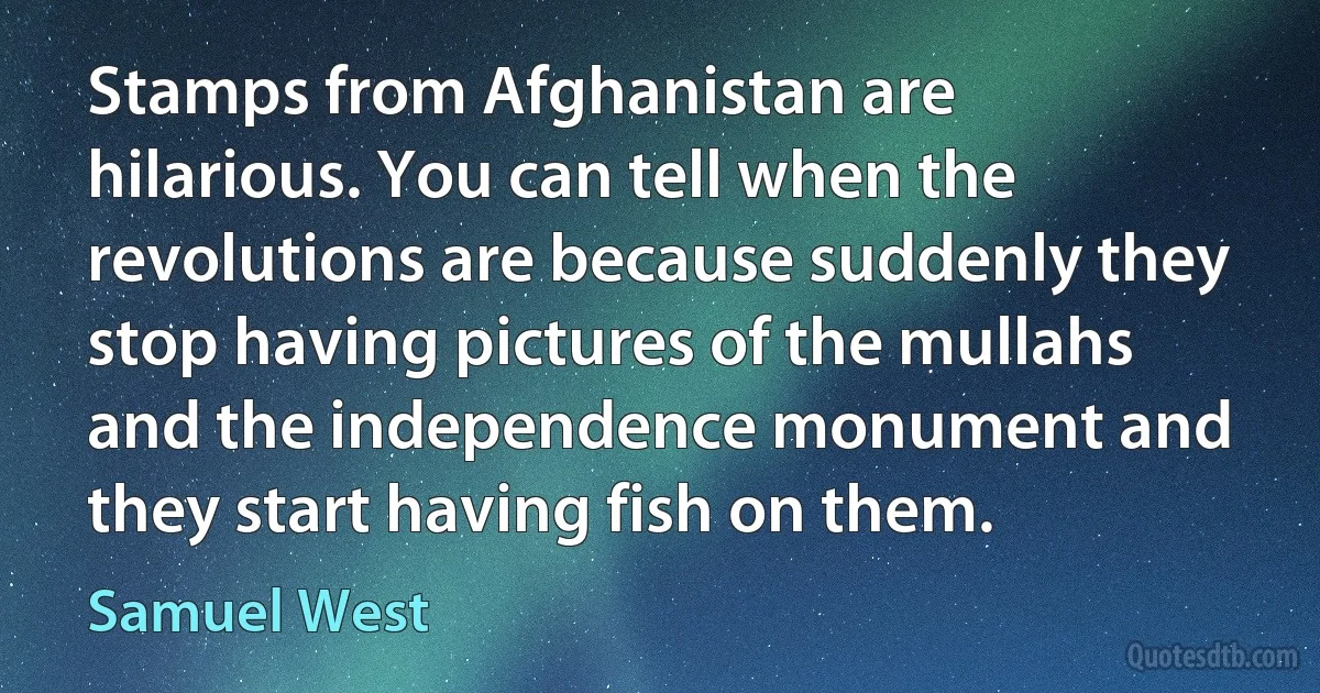 Stamps from Afghanistan are hilarious. You can tell when the revolutions are because suddenly they stop having pictures of the mullahs and the independence monument and they start having fish on them. (Samuel West)