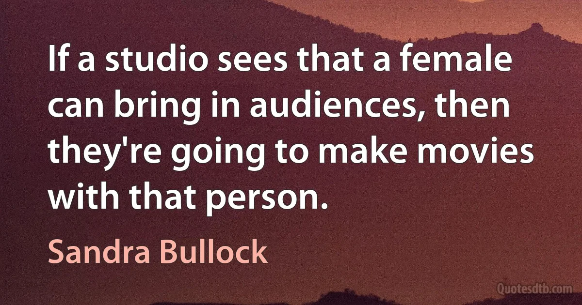 If a studio sees that a female can bring in audiences, then they're going to make movies with that person. (Sandra Bullock)