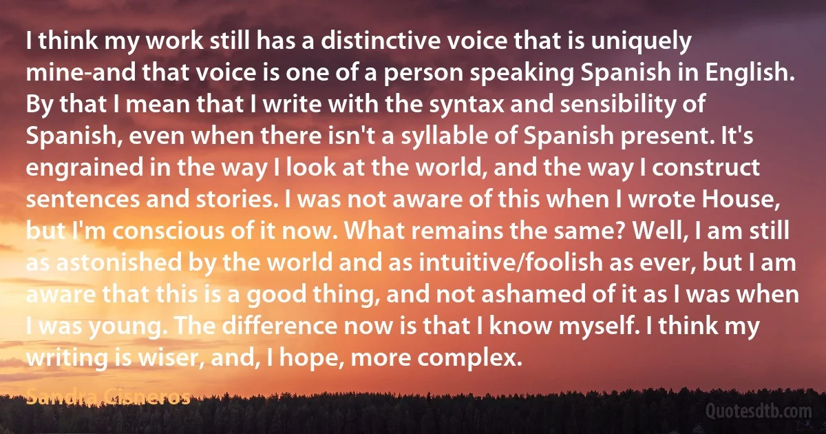 I think my work still has a distinctive voice that is uniquely mine-and that voice is one of a person speaking Spanish in English. By that I mean that I write with the syntax and sensibility of Spanish, even when there isn't a syllable of Spanish present. It's engrained in the way I look at the world, and the way I construct sentences and stories. I was not aware of this when I wrote House, but I'm conscious of it now. What remains the same? Well, I am still as astonished by the world and as intuitive/foolish as ever, but I am aware that this is a good thing, and not ashamed of it as I was when I was young. The difference now is that I know myself. I think my writing is wiser, and, I hope, more complex. (Sandra Cisneros)