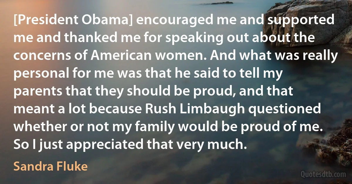 [President Obama] encouraged me and supported me and thanked me for speaking out about the concerns of American women. And what was really personal for me was that he said to tell my parents that they should be proud, and that meant a lot because Rush Limbaugh questioned whether or not my family would be proud of me. So I just appreciated that very much. (Sandra Fluke)