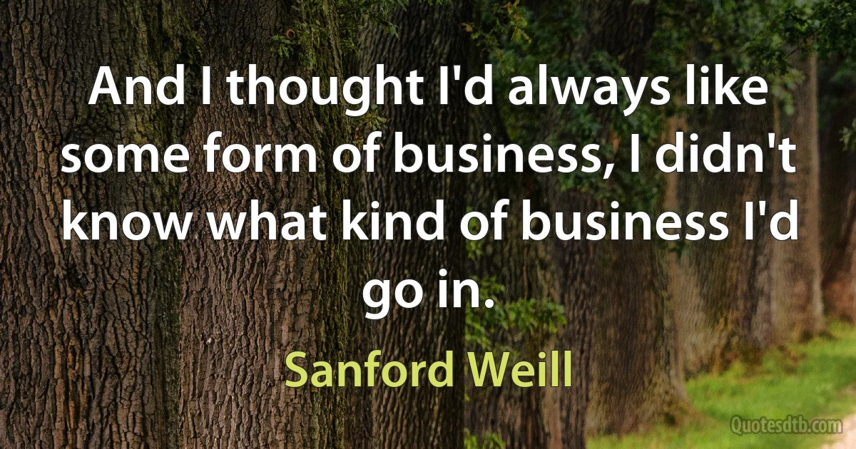 And I thought I'd always like some form of business, I didn't know what kind of business I'd go in. (Sanford Weill)