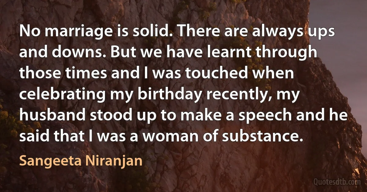 No marriage is solid. There are always ups and downs. But we have learnt through those times and I was touched when celebrating my birthday recently, my husband stood up to make a speech and he said that I was a woman of substance. (Sangeeta Niranjan)