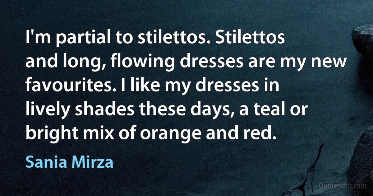 I'm partial to stilettos. Stilettos and long, flowing dresses are my new favourites. I like my dresses in lively shades these days, a teal or bright mix of orange and red. (Sania Mirza)