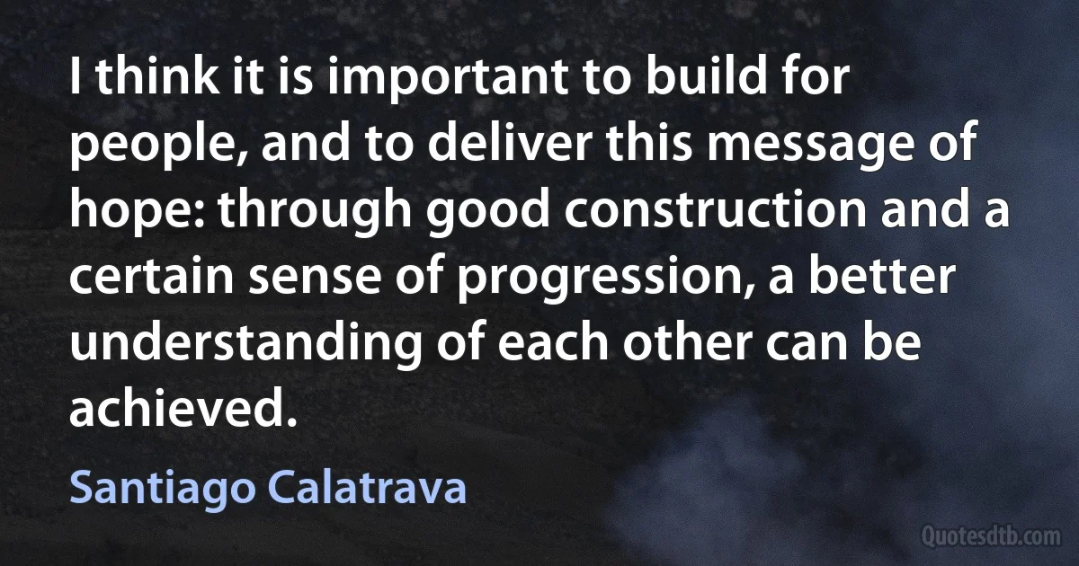 I think it is important to build for people, and to deliver this message of hope: through good construction and a certain sense of progression, a better understanding of each other can be achieved. (Santiago Calatrava)