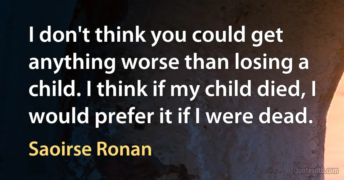 I don't think you could get anything worse than losing a child. I think if my child died, I would prefer it if I were dead. (Saoirse Ronan)