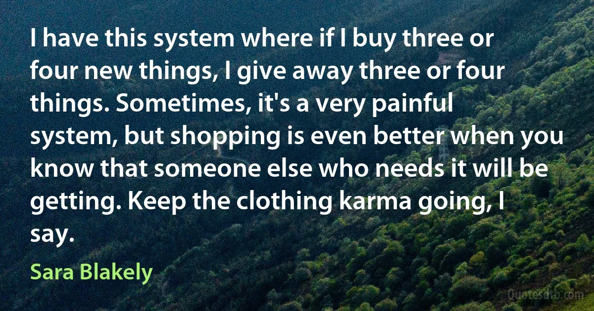 I have this system where if I buy three or four new things, I give away three or four things. Sometimes, it's a very painful system, but shopping is even better when you know that someone else who needs it will be getting. Keep the clothing karma going, I say. (Sara Blakely)