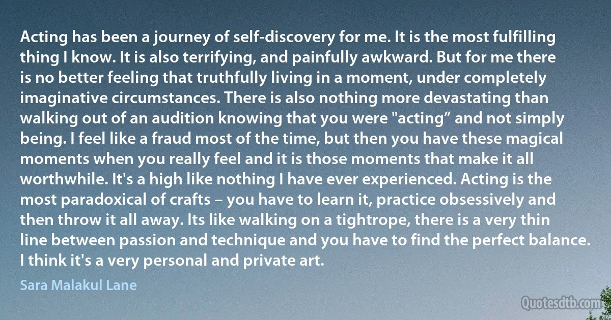 Acting has been a journey of self-discovery for me. It is the most fulfilling thing I know. It is also terrifying, and painfully awkward. But for me there is no better feeling that truthfully living in a moment, under completely imaginative circumstances. There is also nothing more devastating than walking out of an audition knowing that you were "acting” and not simply being. I feel like a fraud most of the time, but then you have these magical moments when you really feel and it is those moments that make it all worthwhile. It's a high like nothing I have ever experienced. Acting is the most paradoxical of crafts – you have to learn it, practice obsessively and then throw it all away. Its like walking on a tightrope, there is a very thin line between passion and technique and you have to find the perfect balance. I think it's a very personal and private art. (Sara Malakul Lane)