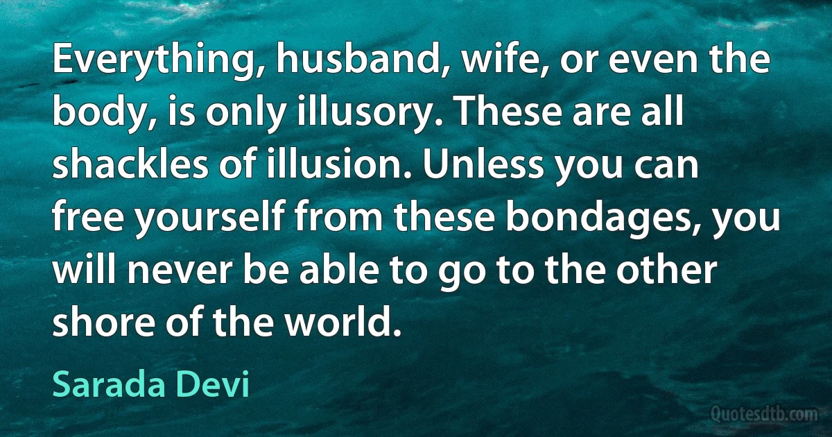 Everything, husband, wife, or even the body, is only illusory. These are all shackles of illusion. Unless you can free yourself from these bondages, you will never be able to go to the other shore of the world. (Sarada Devi)