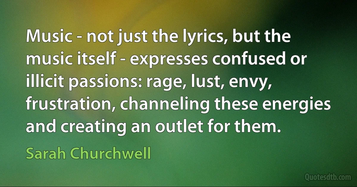 Music - not just the lyrics, but the music itself - expresses confused or illicit passions: rage, lust, envy, frustration, channeling these energies and creating an outlet for them. (Sarah Churchwell)