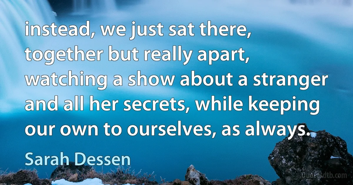 instead, we just sat there, together but really apart, watching a show about a stranger and all her secrets, while keeping our own to ourselves, as always. (Sarah Dessen)