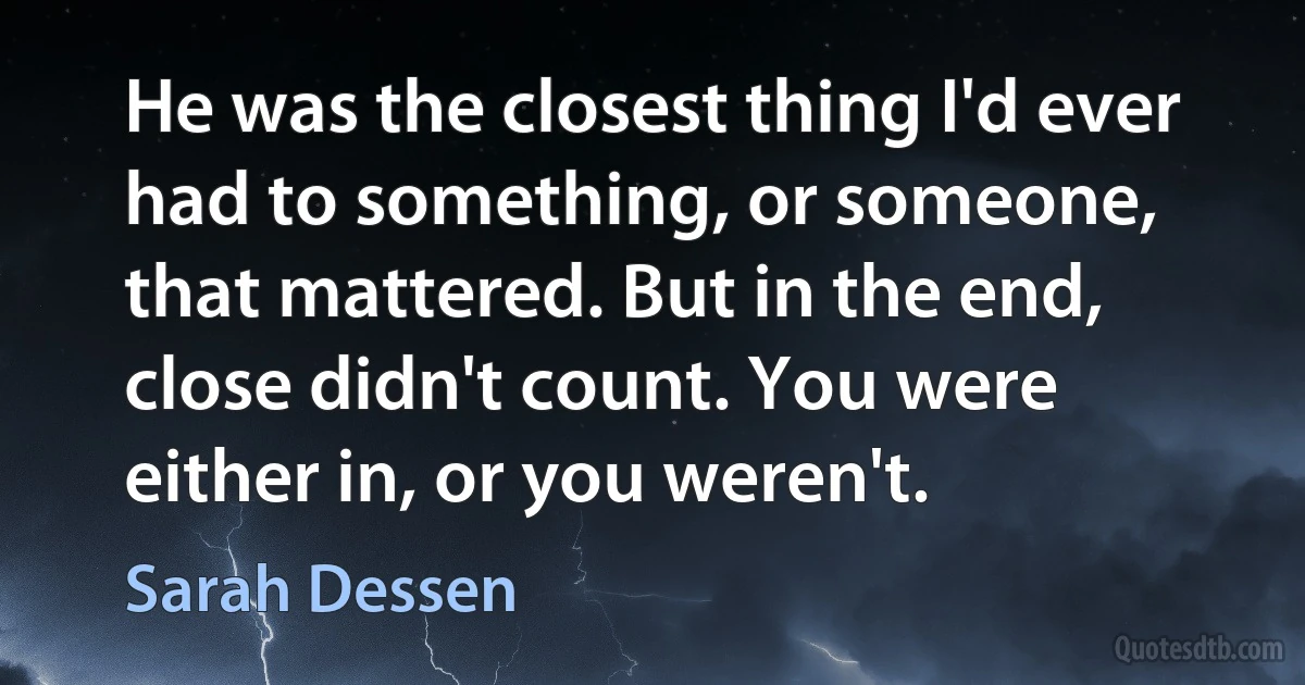 He was the closest thing I'd ever had to something, or someone, that mattered. But in the end, close didn't count. You were either in, or you weren't. (Sarah Dessen)