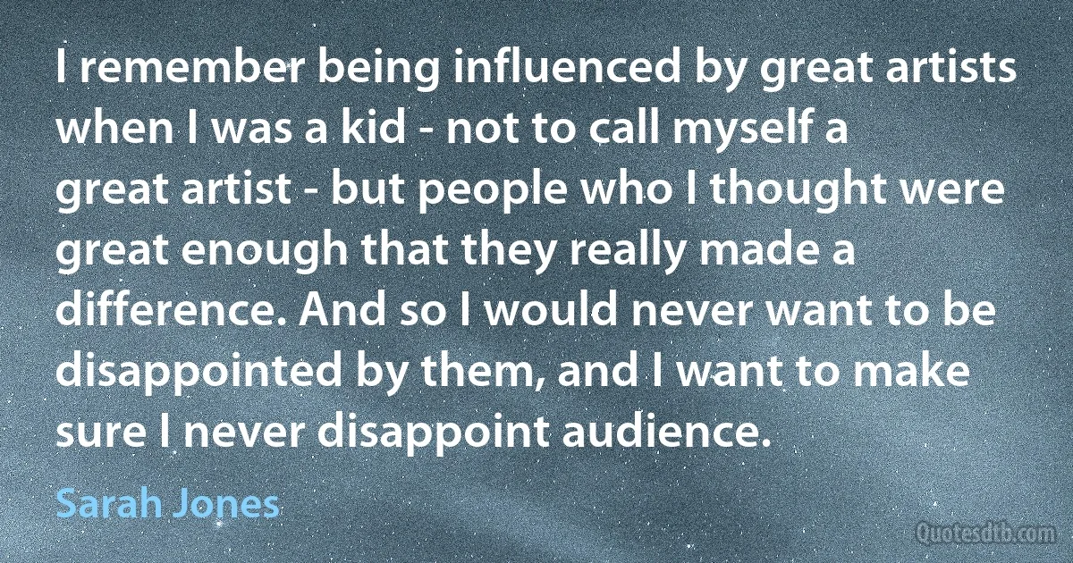 I remember being influenced by great artists when I was a kid - not to call myself a great artist - but people who I thought were great enough that they really made a difference. And so I would never want to be disappointed by them, and I want to make sure I never disappoint audience. (Sarah Jones)