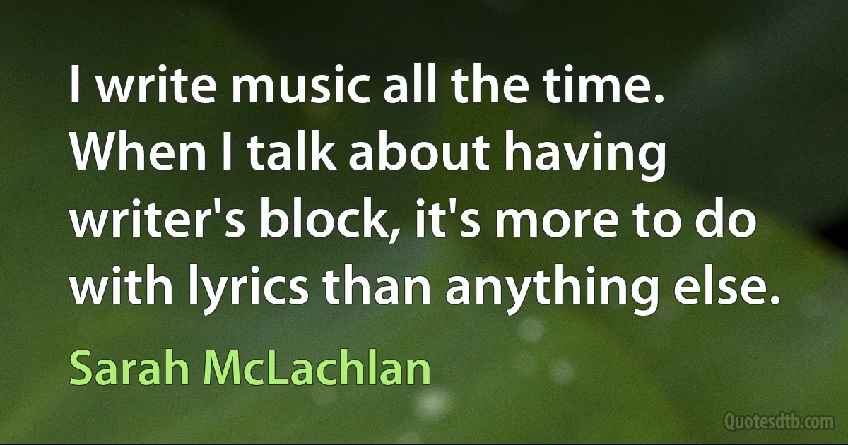 I write music all the time. When I talk about having writer's block, it's more to do with lyrics than anything else. (Sarah McLachlan)