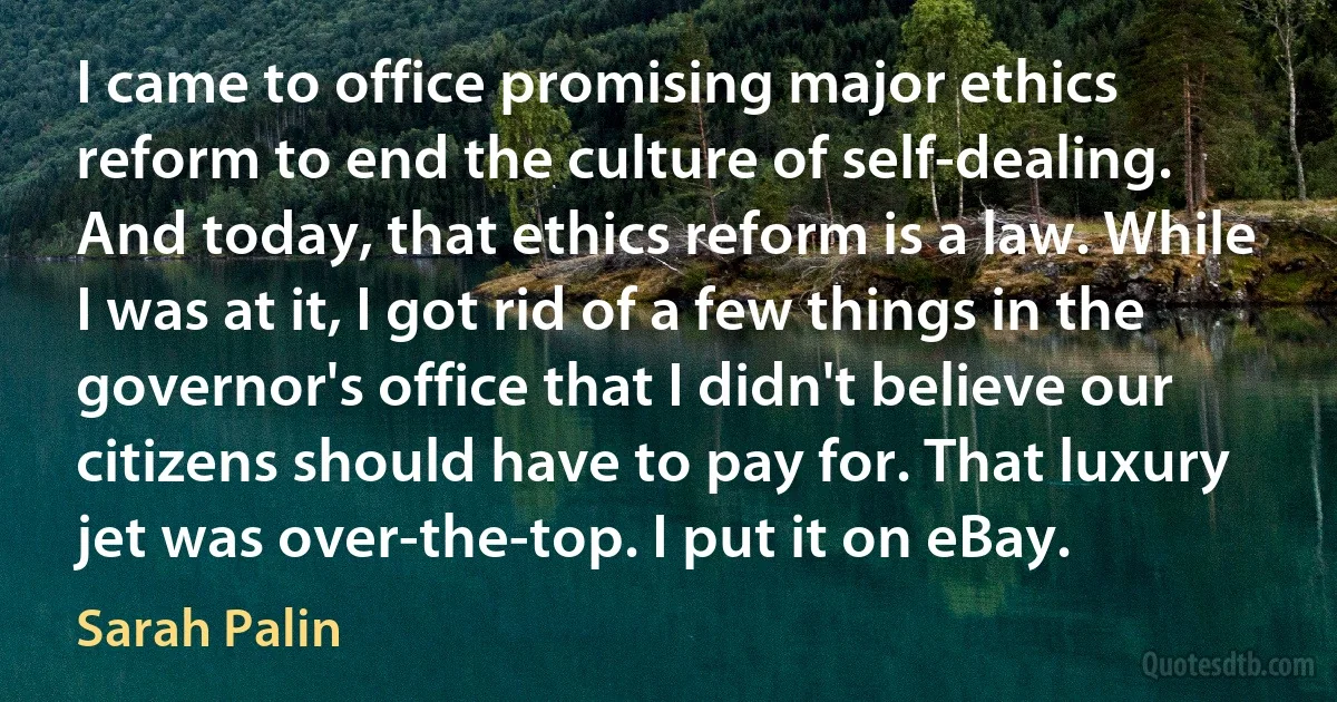 I came to office promising major ethics reform to end the culture of self-dealing. And today, that ethics reform is a law. While I was at it, I got rid of a few things in the governor's office that I didn't believe our citizens should have to pay for. That luxury jet was over-the-top. I put it on eBay. (Sarah Palin)