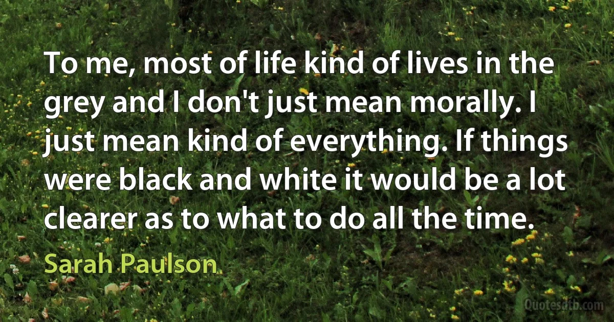 To me, most of life kind of lives in the grey and I don't just mean morally. I just mean kind of everything. If things were black and white it would be a lot clearer as to what to do all the time. (Sarah Paulson)