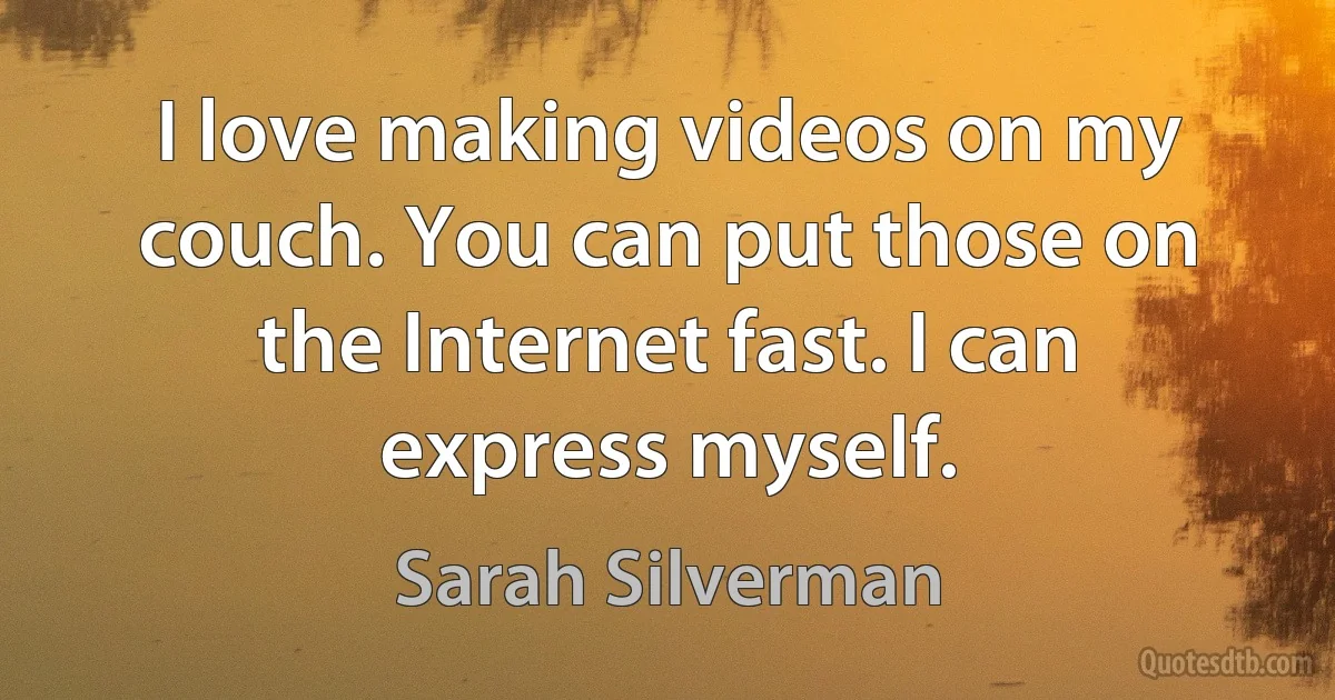 I love making videos on my couch. You can put those on the Internet fast. I can express myself. (Sarah Silverman)