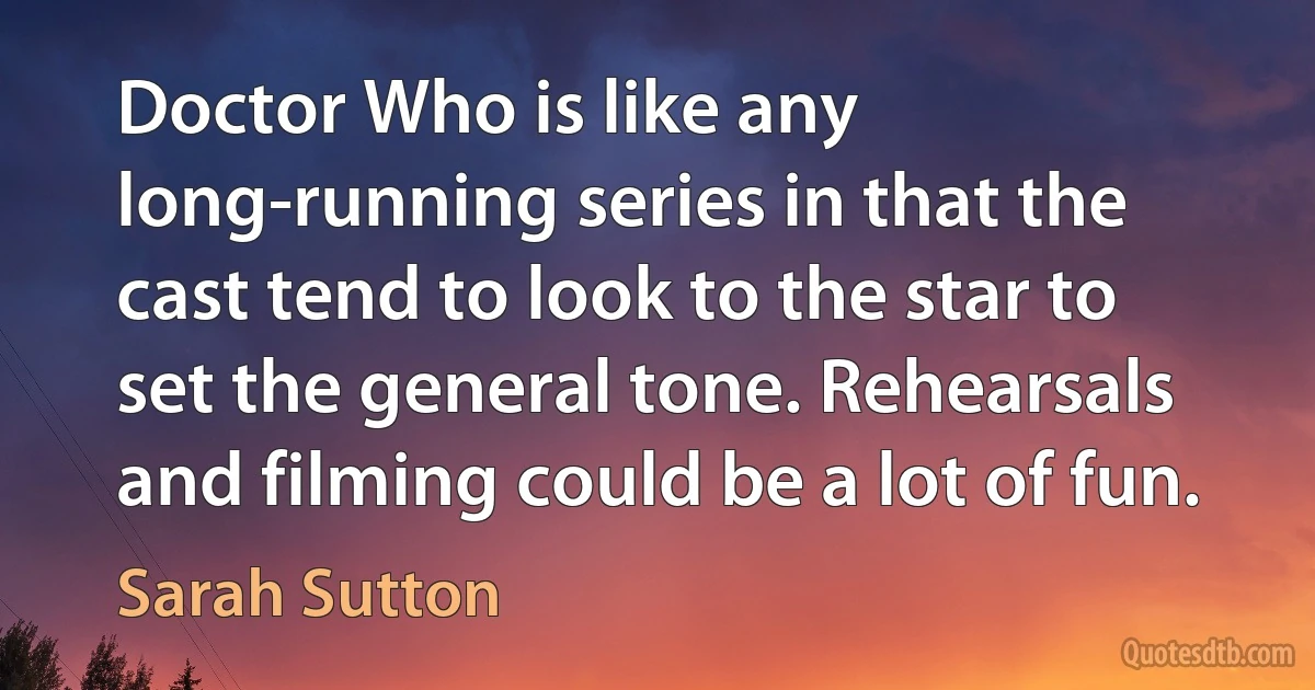 Doctor Who is like any long-running series in that the cast tend to look to the star to set the general tone. Rehearsals and filming could be a lot of fun. (Sarah Sutton)