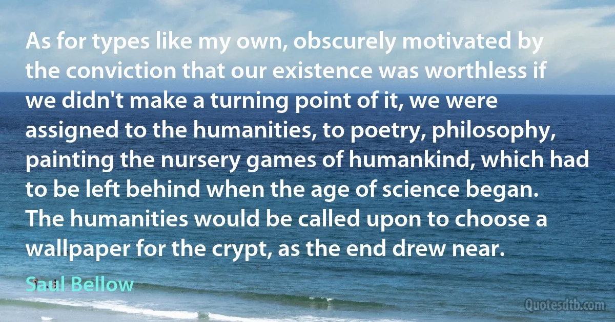 As for types like my own, obscurely motivated by the conviction that our existence was worthless if we didn't make a turning point of it, we were assigned to the humanities, to poetry, philosophy, painting the nursery games of humankind, which had to be left behind when the age of science began. The humanities would be called upon to choose a wallpaper for the crypt, as the end drew near. (Saul Bellow)