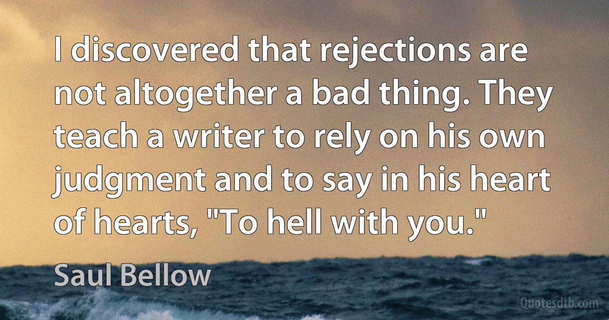 I discovered that rejections are not altogether a bad thing. They teach a writer to rely on his own judgment and to say in his heart of hearts, "To hell with you." (Saul Bellow)