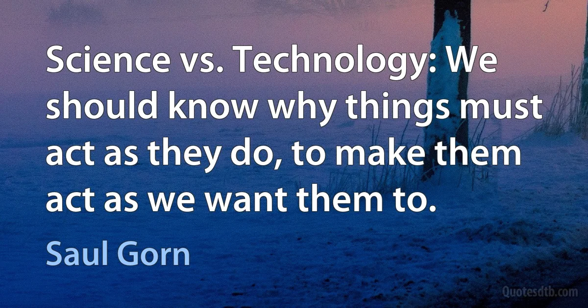 Science vs. Technology: We should know why things must act as they do, to make them act as we want them to. (Saul Gorn)