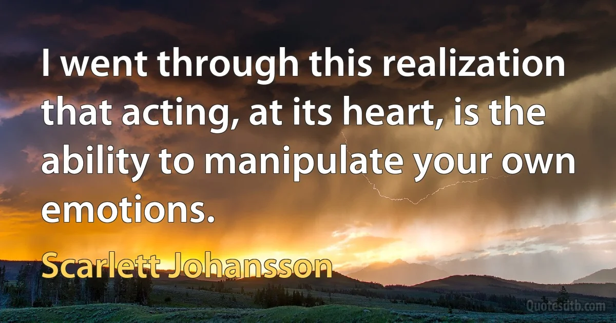 I went through this realization that acting, at its heart, is the ability to manipulate your own emotions. (Scarlett Johansson)