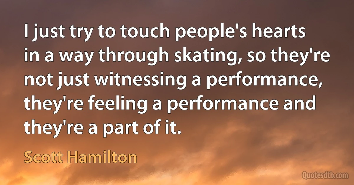 I just try to touch people's hearts in a way through skating, so they're not just witnessing a performance, they're feeling a performance and they're a part of it. (Scott Hamilton)