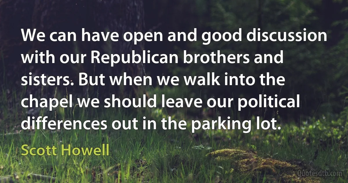 We can have open and good discussion with our Republican brothers and sisters. But when we walk into the chapel we should leave our political differences out in the parking lot. (Scott Howell)