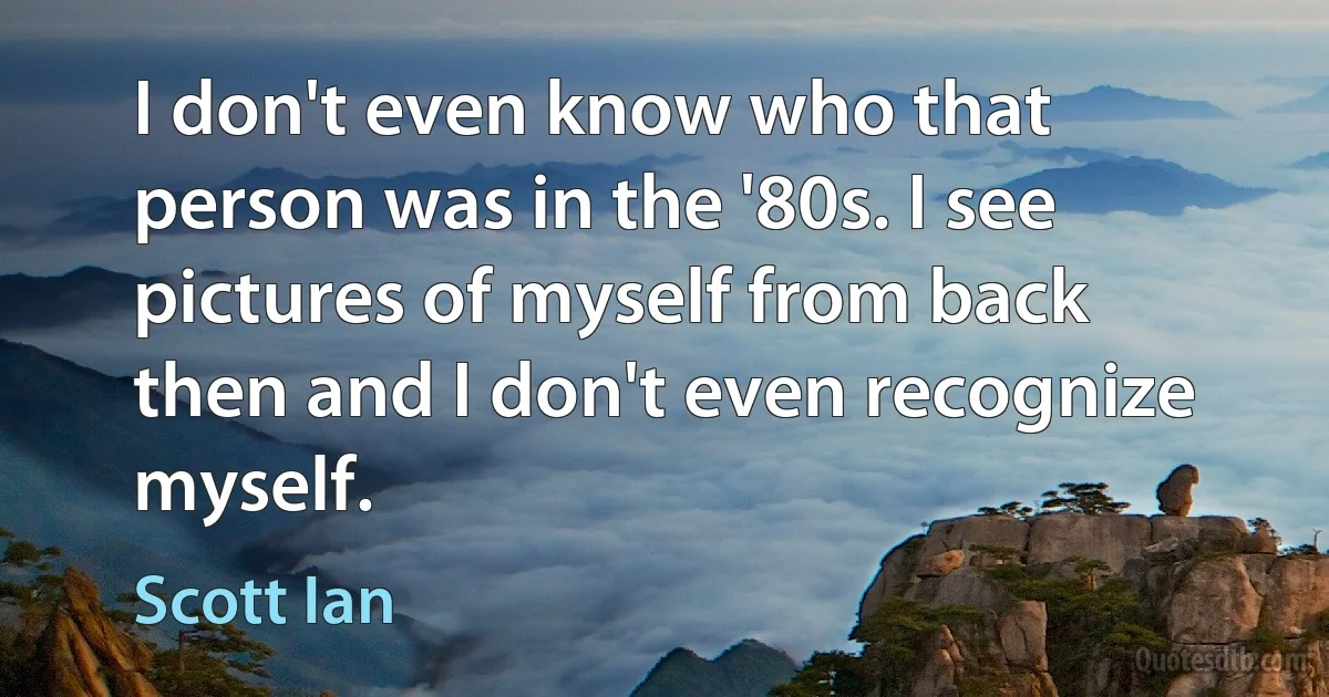 I don't even know who that person was in the '80s. I see pictures of myself from back then and I don't even recognize myself. (Scott Ian)