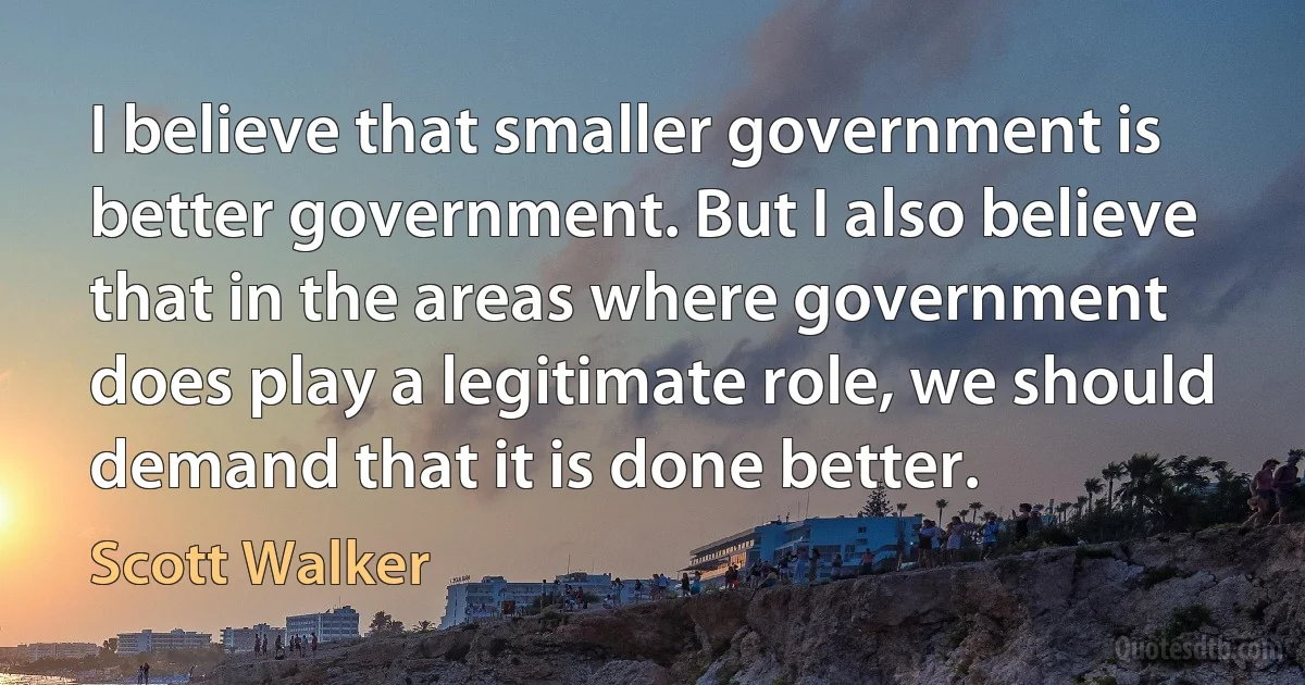 I believe that smaller government is better government. But I also believe that in the areas where government does play a legitimate role, we should demand that it is done better. (Scott Walker)