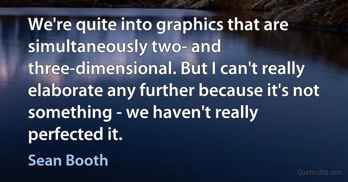 We're quite into graphics that are simultaneously two- and three-dimensional. But I can't really elaborate any further because it's not something - we haven't really perfected it. (Sean Booth)