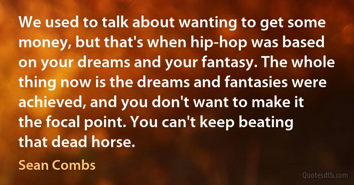 We used to talk about wanting to get some money, but that's when hip-hop was based on your dreams and your fantasy. The whole thing now is the dreams and fantasies were achieved, and you don't want to make it the focal point. You can't keep beating that dead horse. (Sean Combs)