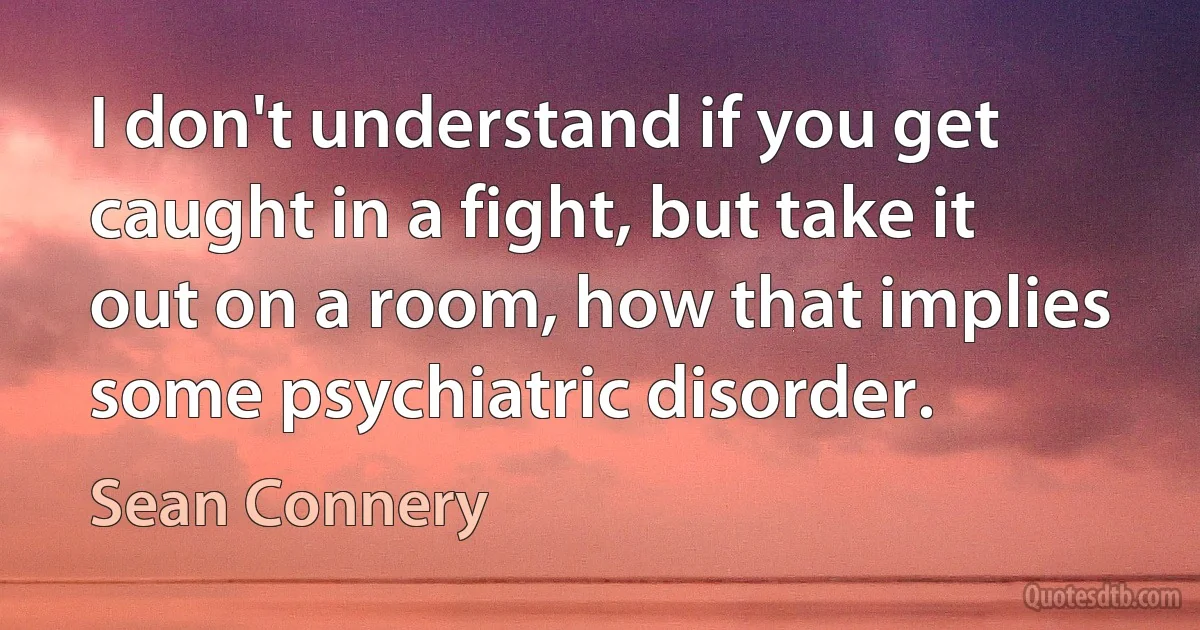 I don't understand if you get caught in a fight, but take it out on a room, how that implies some psychiatric disorder. (Sean Connery)