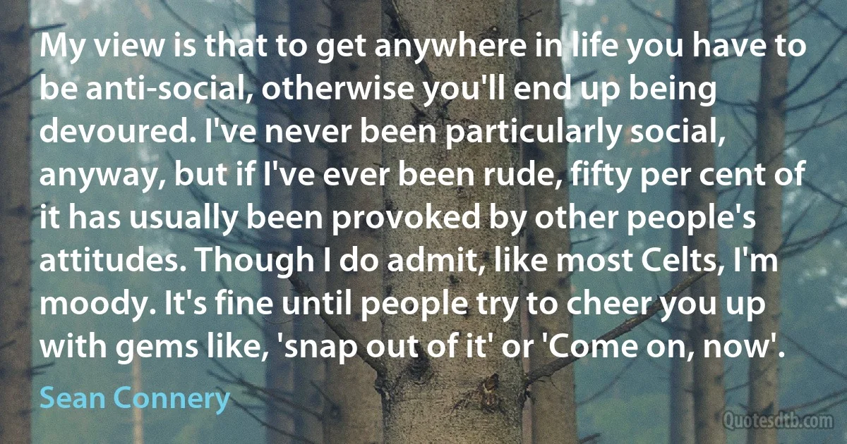 My view is that to get anywhere in life you have to be anti-social, otherwise you'll end up being devoured. I've never been particularly social, anyway, but if I've ever been rude, fifty per cent of it has usually been provoked by other people's attitudes. Though I do admit, like most Celts, I'm moody. It's fine until people try to cheer you up with gems like, 'snap out of it' or 'Come on, now'. (Sean Connery)