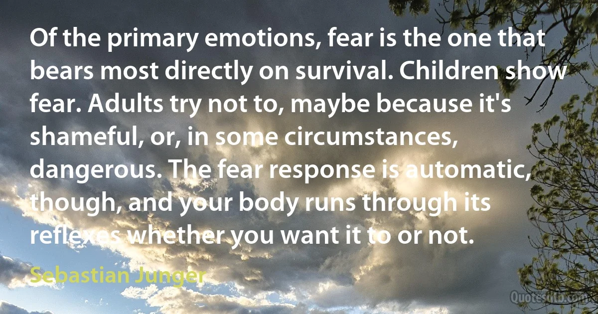 Of the primary emotions, fear is the one that bears most directly on survival. Children show fear. Adults try not to, maybe because it's shameful, or, in some circumstances, dangerous. The fear response is automatic, though, and your body runs through its reflexes whether you want it to or not. (Sebastian Junger)