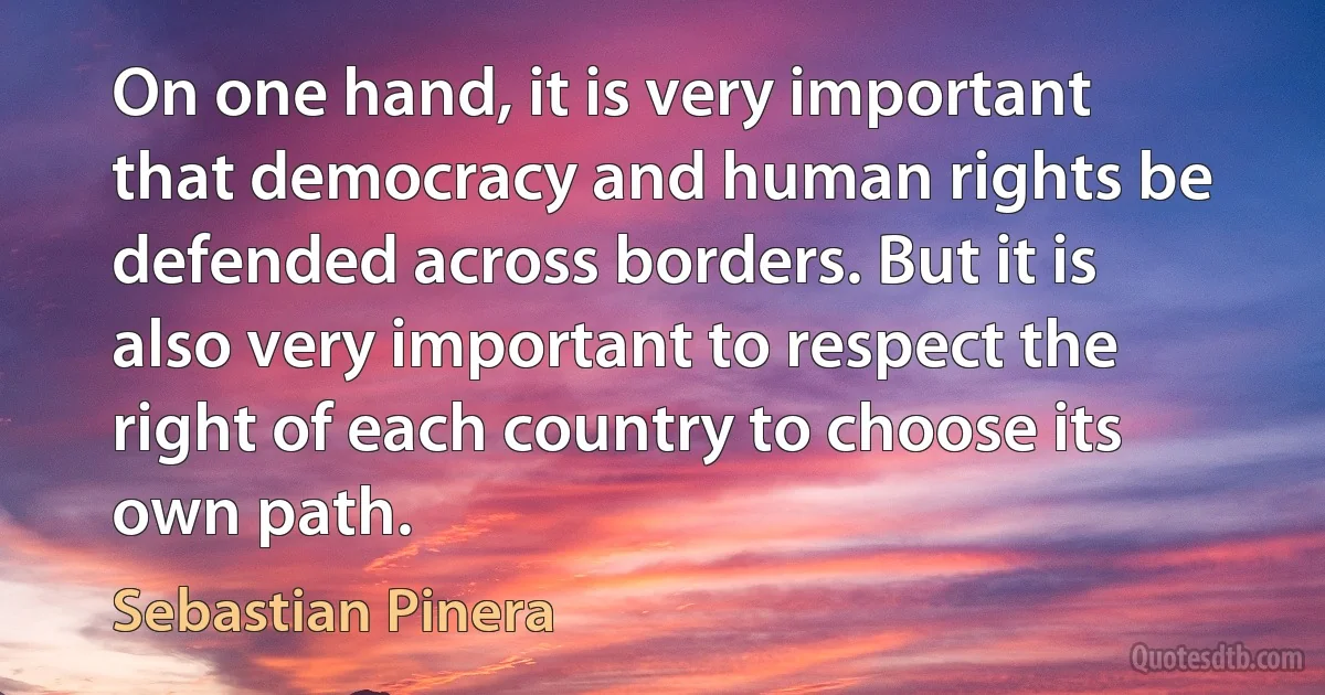 On one hand, it is very important that democracy and human rights be defended across borders. But it is also very important to respect the right of each country to choose its own path. (Sebastian Pinera)