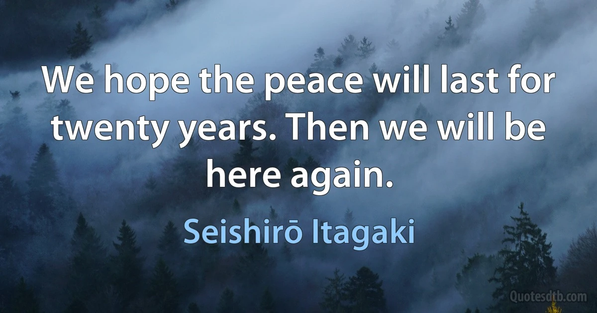 We hope the peace will last for twenty years. Then we will be here again. (Seishirō Itagaki)