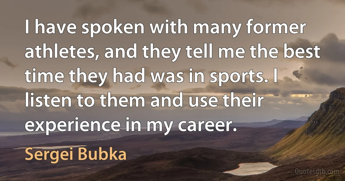 I have spoken with many former athletes, and they tell me the best time they had was in sports. I listen to them and use their experience in my career. (Sergei Bubka)