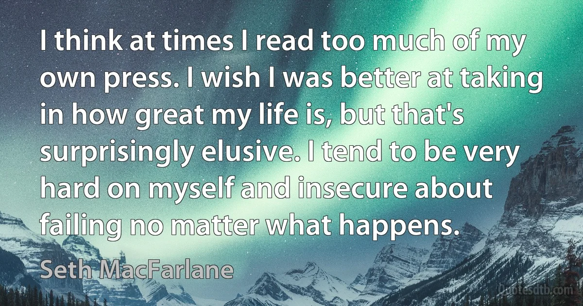 I think at times I read too much of my own press. I wish I was better at taking in how great my life is, but that's surprisingly elusive. I tend to be very hard on myself and insecure about failing no matter what happens. (Seth MacFarlane)