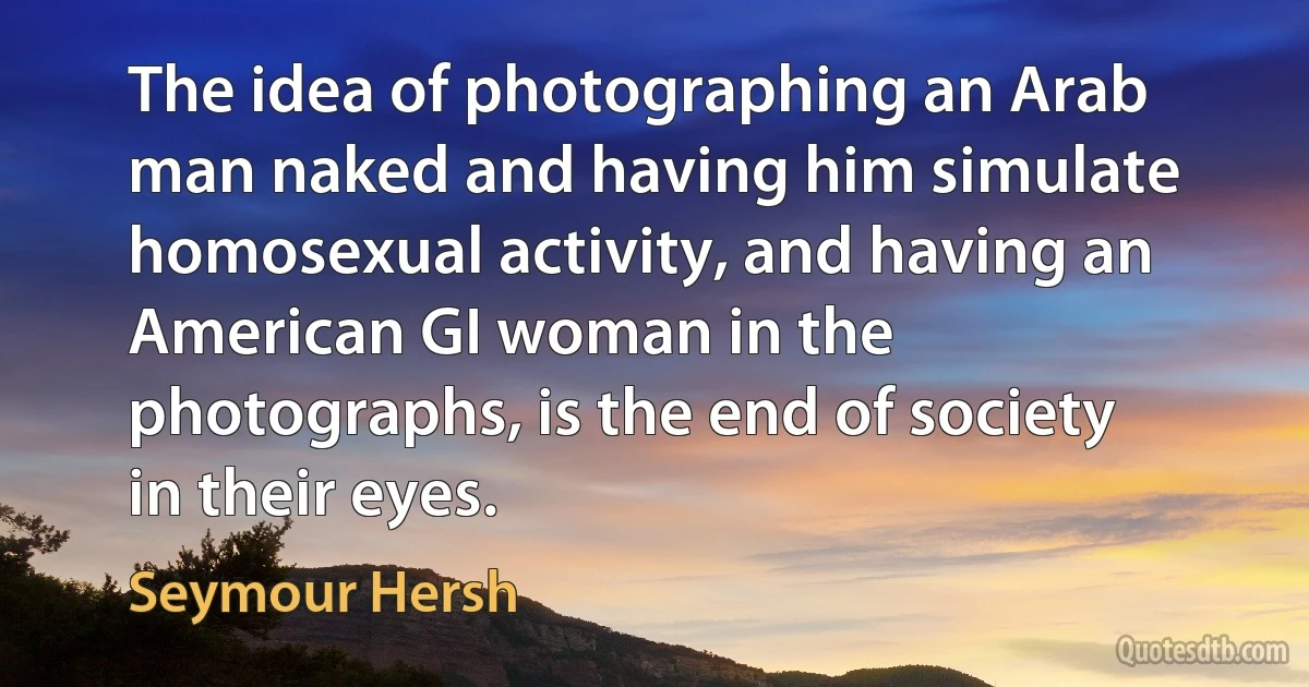 The idea of photographing an Arab man naked and having him simulate homosexual activity, and having an American GI woman in the photographs, is the end of society in their eyes. (Seymour Hersh)