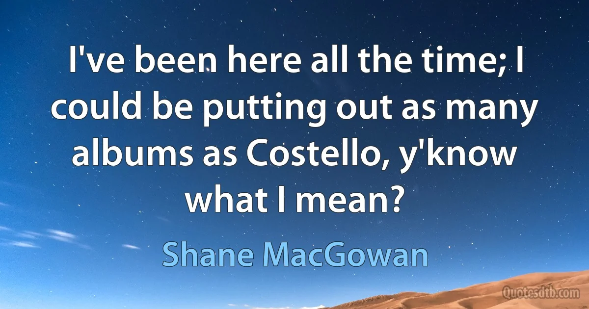 I've been here all the time; I could be putting out as many albums as Costello, y'know what I mean? (Shane MacGowan)