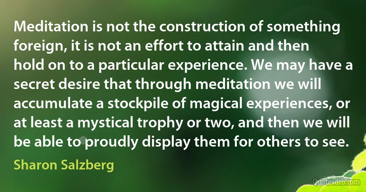 Meditation is not the construction of something foreign, it is not an effort to attain and then hold on to a particular experience. We may have a secret desire that through meditation we will accumulate a stockpile of magical experiences, or at least a mystical trophy or two, and then we will be able to proudly display them for others to see. (Sharon Salzberg)