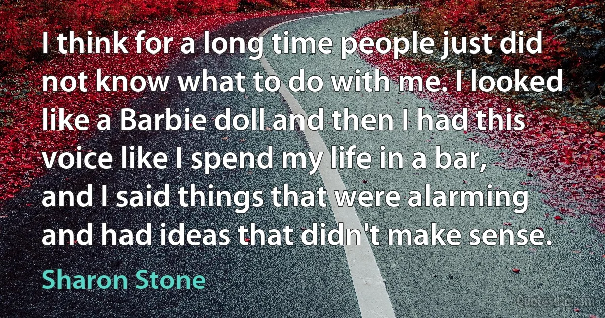 I think for a long time people just did not know what to do with me. I looked like a Barbie doll and then I had this voice like I spend my life in a bar, and I said things that were alarming and had ideas that didn't make sense. (Sharon Stone)