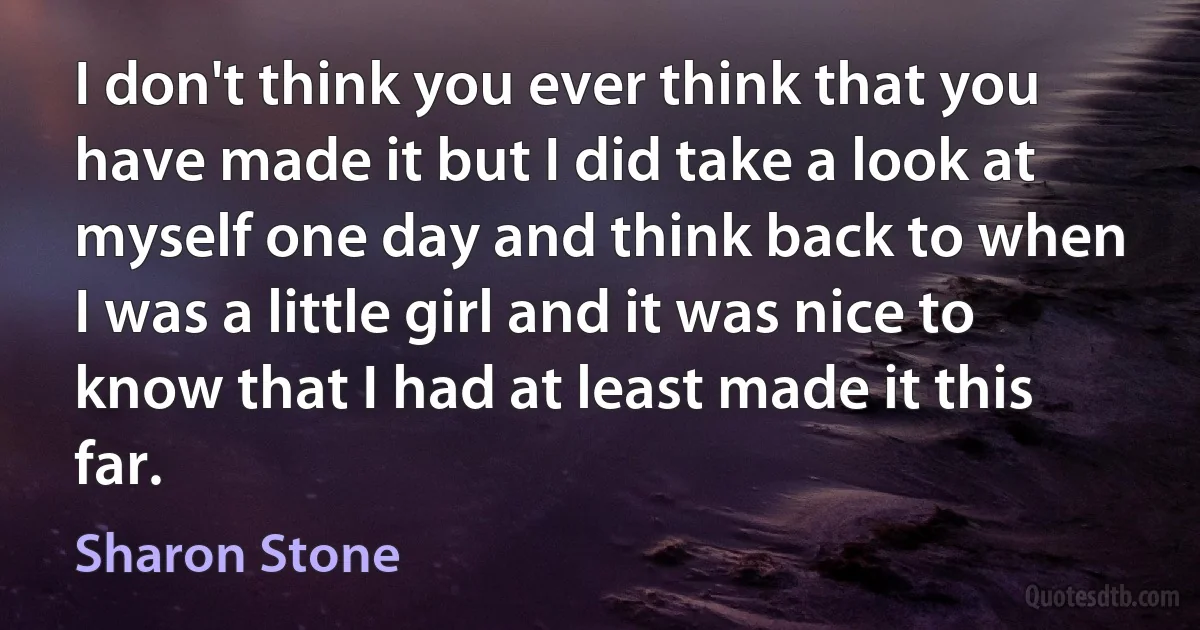 I don't think you ever think that you have made it but I did take a look at myself one day and think back to when I was a little girl and it was nice to know that I had at least made it this far. (Sharon Stone)