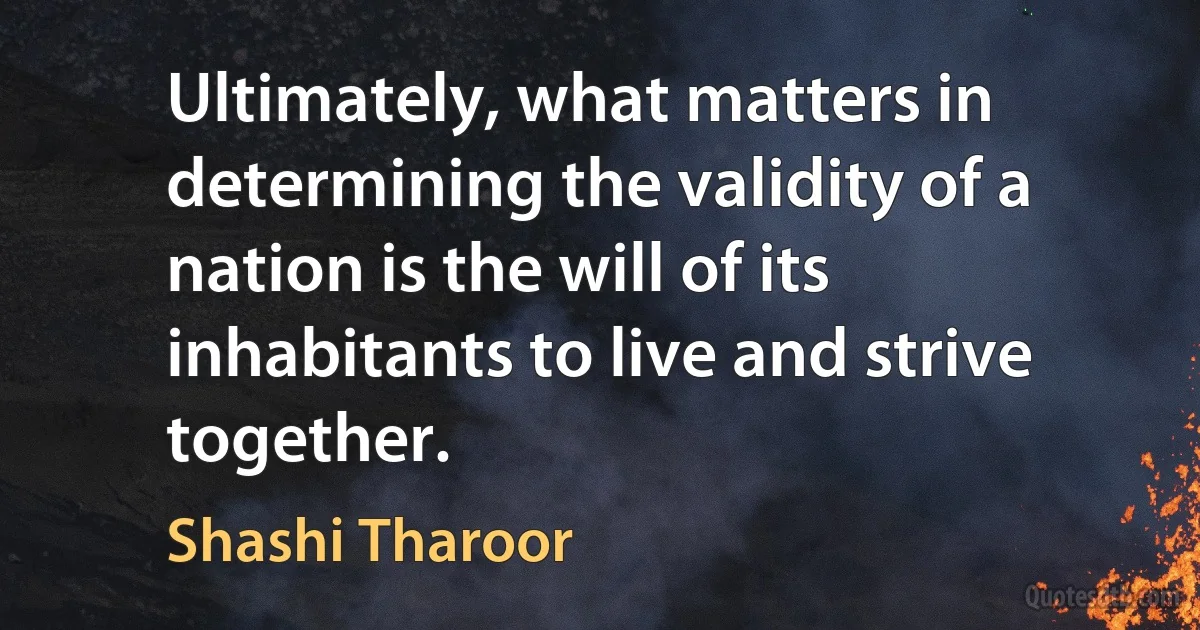 Ultimately, what matters in determining the validity of a nation is the will of its inhabitants to live and strive together. (Shashi Tharoor)