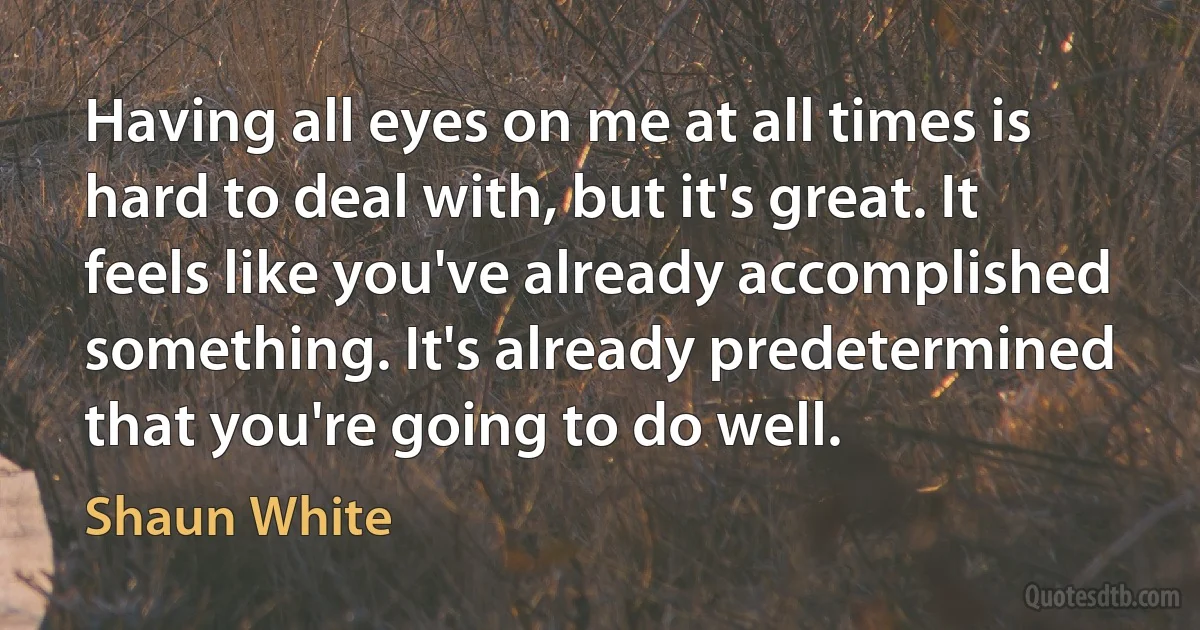 Having all eyes on me at all times is hard to deal with, but it's great. It feels like you've already accomplished something. It's already predetermined that you're going to do well. (Shaun White)