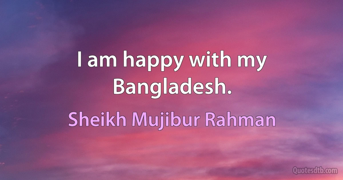 I am happy with my Bangladesh. (Sheikh Mujibur Rahman)